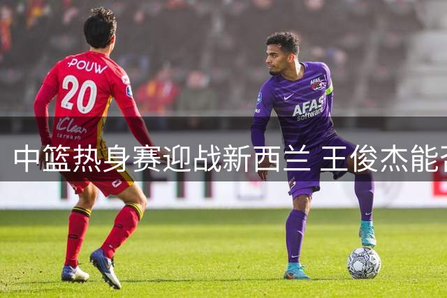 中篮热身赛迎战新西兰 王俊杰能否重振雄风成焦点