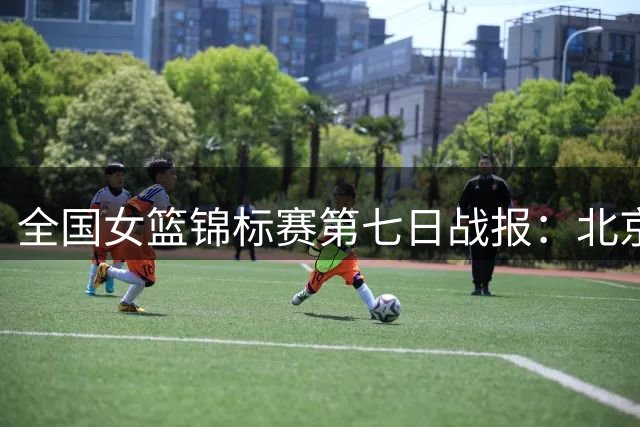 全国女篮锦标赛第七日战报：北京江苏上演精彩对决