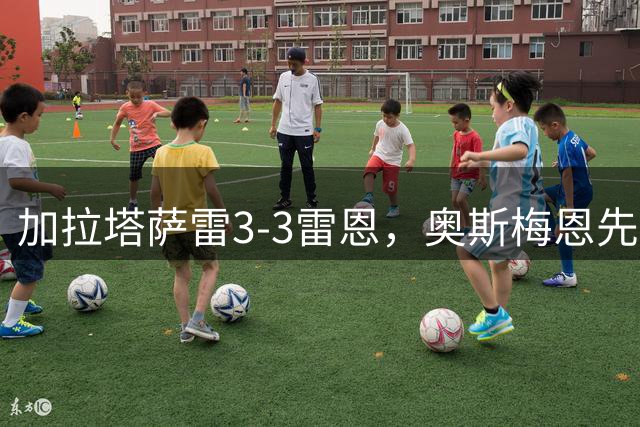 加拉塔萨雷3-3雷恩，奥斯梅恩先拔头筹，巴里什-伊尔马兹扳平比分