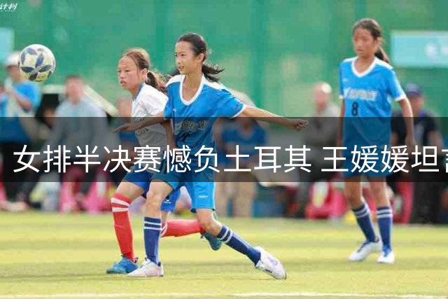 女排半决赛憾负土耳其 王媛媛坦言状态低迷誓拼意大利之战