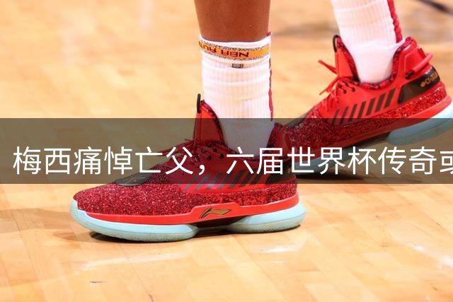 梅西痛悼亡父，六届世界杯传奇或挂靴