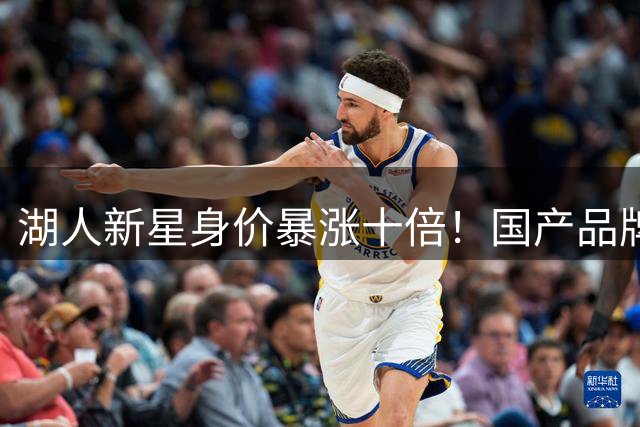 湖人新星身价暴涨十倍！国产品牌坦言续约压力大