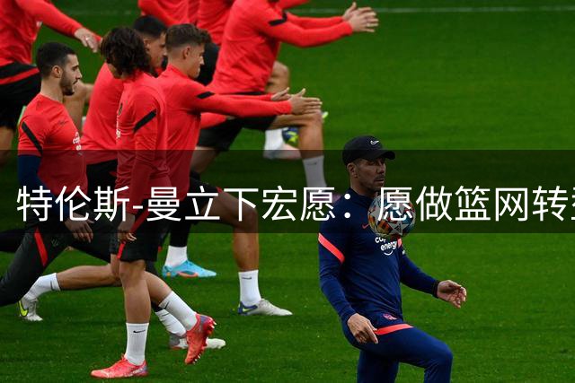 特伦斯-曼立下宏愿：愿做篮网转型基石