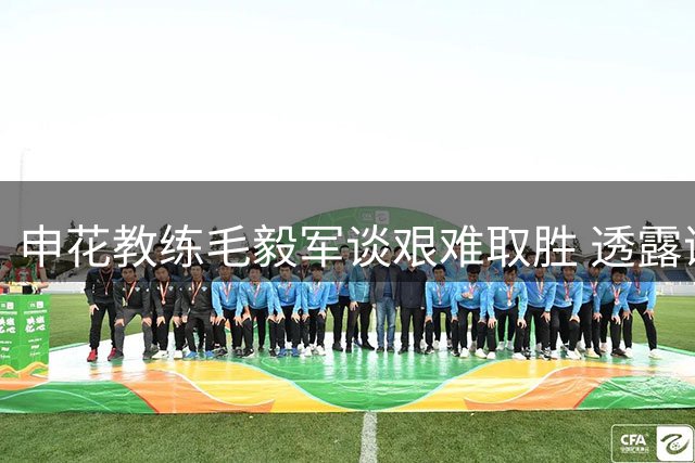 申花教练毛毅军谈艰难取胜 透露谢鹏飞带病坚持半场