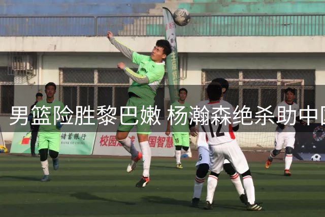 男篮险胜黎巴嫩 杨瀚森绝杀助中国队主场告捷