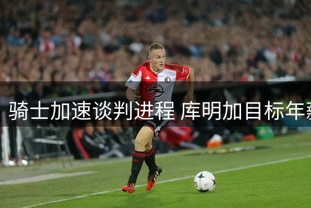 骑士加速谈判进程 库明加目标年薪突破2000万大关