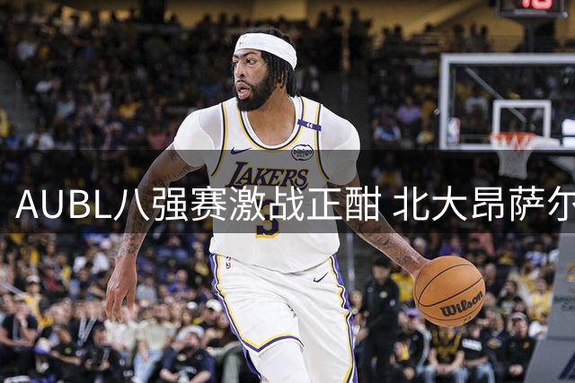AUBL八强赛激战正酣 北大昂萨尔关键三分助球队末节反超
